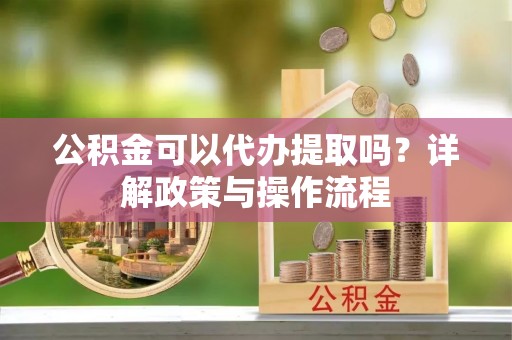 南城公积金可以代办提取吗？详解政策与操作流程