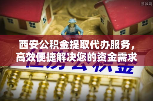 南城西安公积金提取代办服务，高效便捷解决您的资金需求