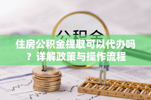 南城住房公积金提取可以代办吗？详解政策与操作流程