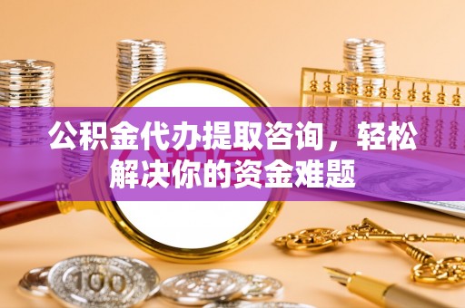 南城公积金代办提取咨询，轻松解决你的资金难题