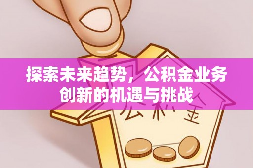 南城探索未来趋势，公积金业务创新的机遇与挑战