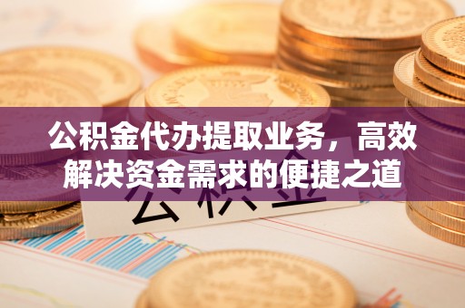 南城公积金代办提取业务，高效解决资金需求的便捷之道