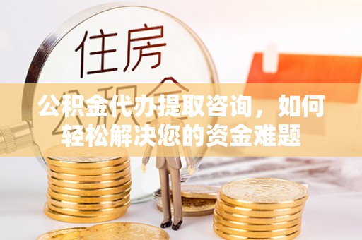 南城公积金代办提取咨询，如何轻松解决您的资金难题