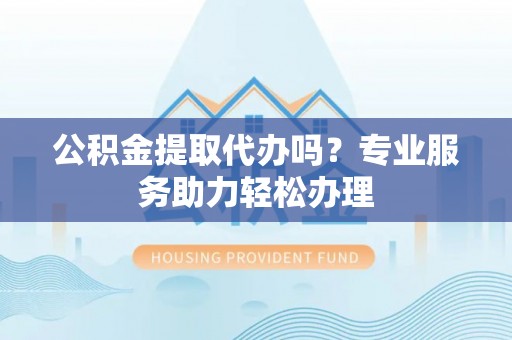 南城公积金提取代办吗？专业服务助力轻松办理