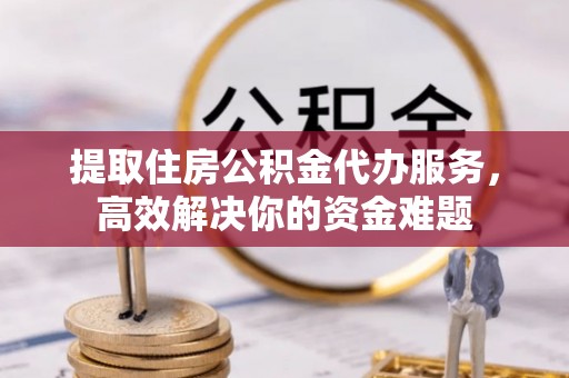 南城提取住房公积金代办服务，高效解决你的资金难题