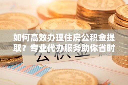 南城如何高效办理住房公积金提取？专业代办服务助你省时省力