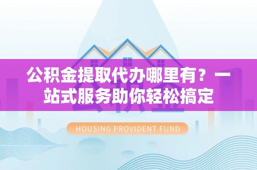 南城公积金提取代办哪里有？一站式服务助你轻松搞定