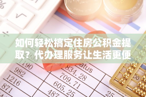 南城如何轻松搞定住房公积金提取？代办理服务让生活更便捷！