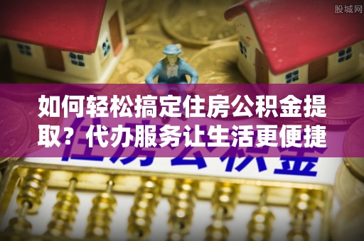 南城如何轻松搞定住房公积金提取？代办服务让生活更便捷