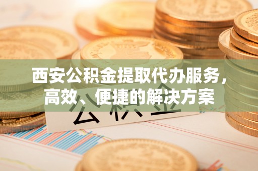 南城西安公积金提取代办服务，高效、便捷的解决方案