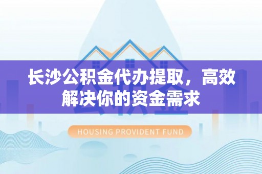 南城长沙公积金代办提取，高效解决你的资金需求