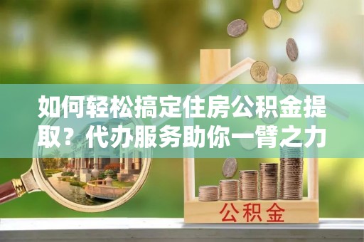 南城如何轻松搞定住房公积金提取？代办服务助你一臂之力