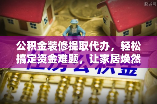 南城公积金装修提取代办，轻松搞定资金难题，让家居焕然一新