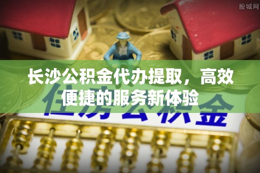 南城长沙公积金代办提取，高效便捷的服务新体验