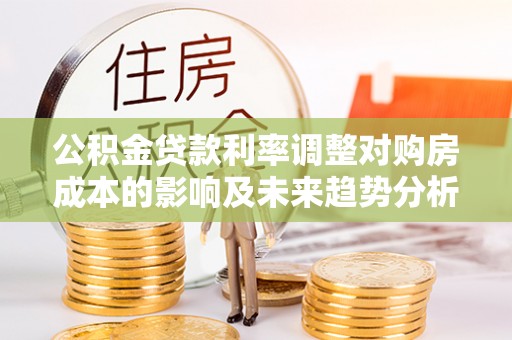 南城公积金贷款利率调整对购房成本的影响及未来趋势分析