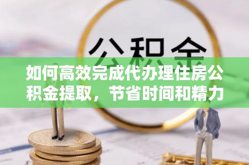 南城如何高效完成代办理住房公积金提取，节省时间和精力？