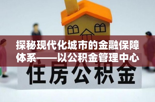 南城探秘现代化城市的金融保障体系——以公积金管理中心为核心的民生服务