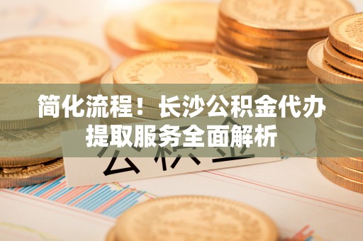 南城简化流程！长沙公积金代办提取服务全面解析