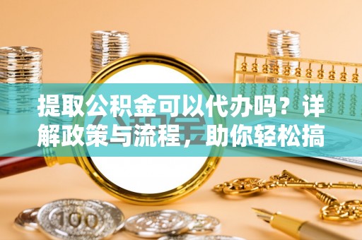 南城提取公积金可以代办吗？详解政策与流程，助你轻松搞定！