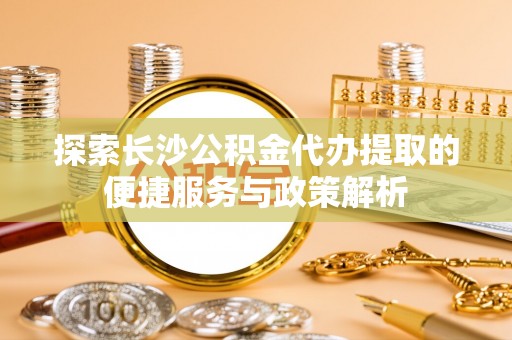 南城探索长沙公积金代办提取的便捷服务与政策解析
