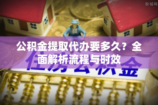 南城公积金提取代办要多久？全面解析流程与时效