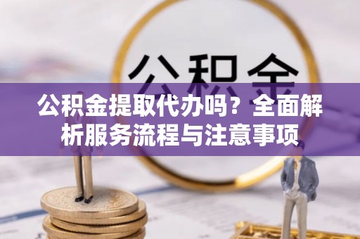 南城公积金提取代办吗？全面解析服务流程与注意事项