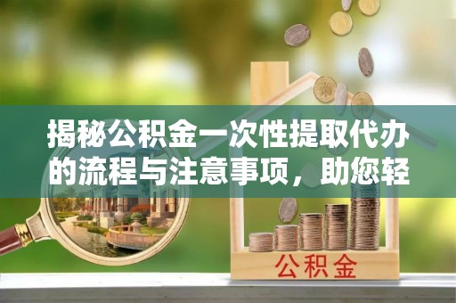 南城揭秘公积金一次性提取代办的流程与注意事项，助您轻松拿钱！