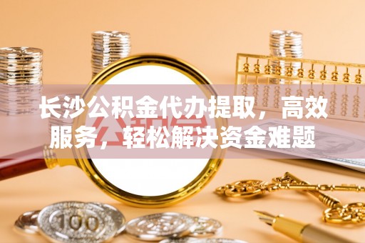 南城长沙公积金代办提取，高效服务，轻松解决资金难题