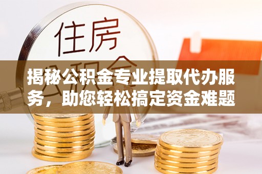 南城揭秘公积金专业提取代办服务，助您轻松搞定资金难题
