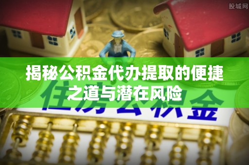 南城揭秘公积金代办提取的便捷之道与潜在风险