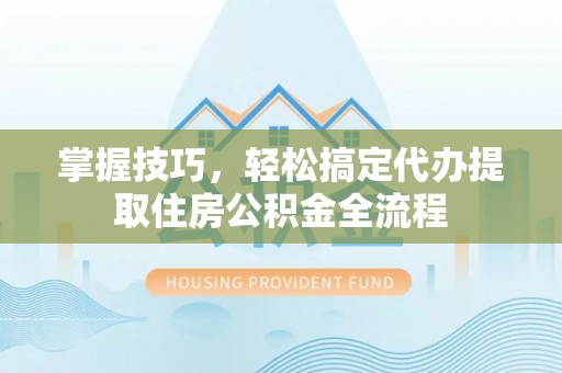 南城掌握技巧，轻松搞定代办提取住房公积金全流程