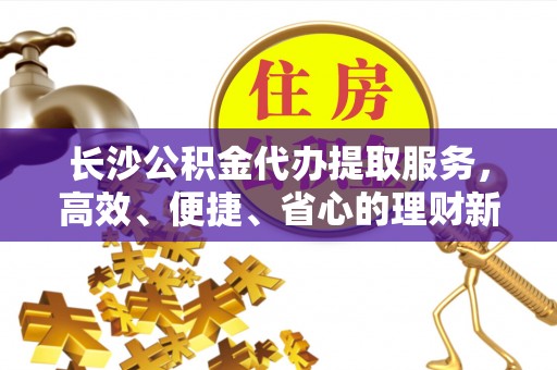南城长沙公积金代办提取服务，高效、便捷、省心的理财新选择