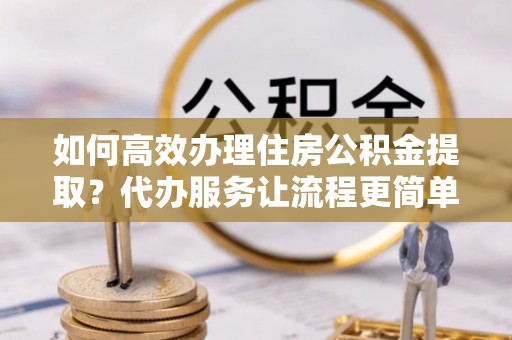 南城如何高效办理住房公积金提取？代办服务让流程更简单