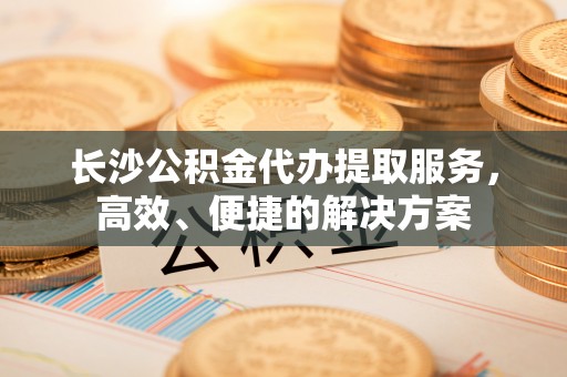 南城长沙公积金代办提取服务，高效、便捷的解决方案