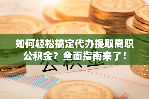 南城如何轻松搞定代办提取离职公积金？全面指南来了！