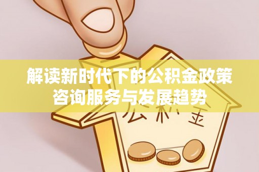 南城解读新时代下的公积金政策咨询服务与发展趋势
