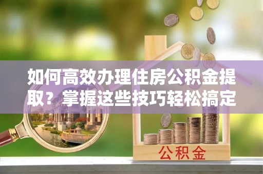 南城如何高效办理住房公积金提取？掌握这些技巧轻松搞定