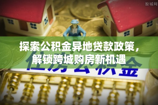 南城探索公积金异地贷款政策，解锁跨城购房新机遇