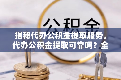南城揭秘代办公积金提取服务，代办公积金提取可靠吗？全面分析与选择指南