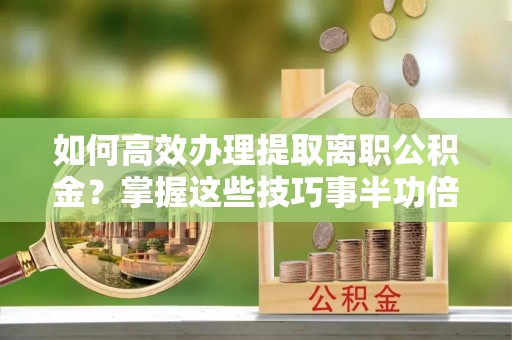 南城如何高效办理提取离职公积金？掌握这些技巧事半功倍