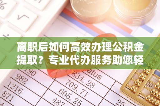 南城离职后如何高效办理公积金提取？专业代办服务助您轻松搞定
