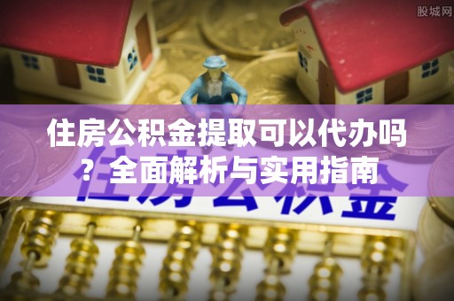 南城住房公积金提取可以代办吗？全面解析与实用指南