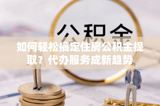 南城如何轻松搞定住房公积金提取？代办服务成新趋势