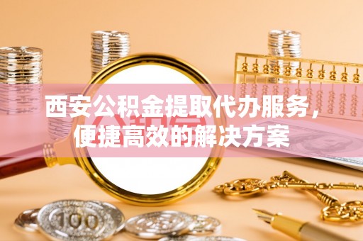 南城西安公积金提取代办服务，便捷高效的解决方案