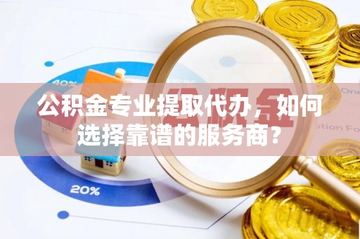 南城公积金专业提取代办，如何选择靠谱的服务商？