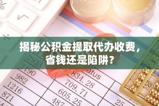 南城揭秘公积金提取代办收费，省钱还是陷阱？