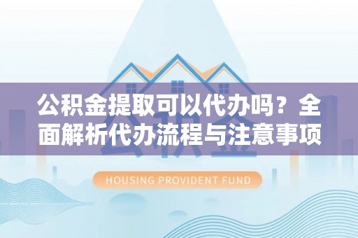 南城公积金提取可以代办吗？全面解析代办流程与注意事项