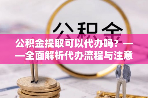 南城公积金提取可以代办吗？——全面解析代办流程与注意事项